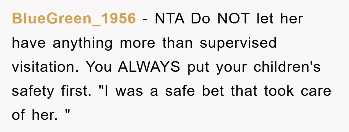 BlueGreen_1956 − NTA Do NOT let her have anything more than supervised visitation. You ALWAYS put your children's safety first. "I was a safe bet that took care of her....
