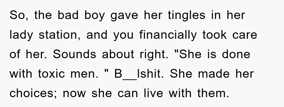 So, the bad boy gave her tingles in her lady station, and you financially took care of her. Sounds about right. "She is done with toxic men. " B__lshit. She...