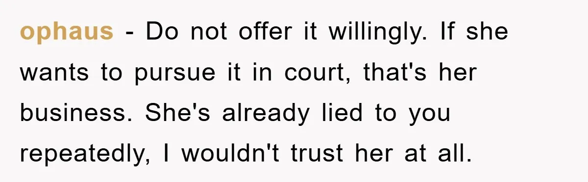 ophaus − Do not offer it willingly. If she wants to pursue it in court, that's her business. She's already lied to you repeatedly, I wouldn't trust her at all.
