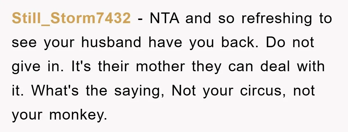 Still_Storm7432 - NTA and so refreshing to see your husband have you back. Do not give in. It's their mother they can deal with it. What's the saying, Not your...