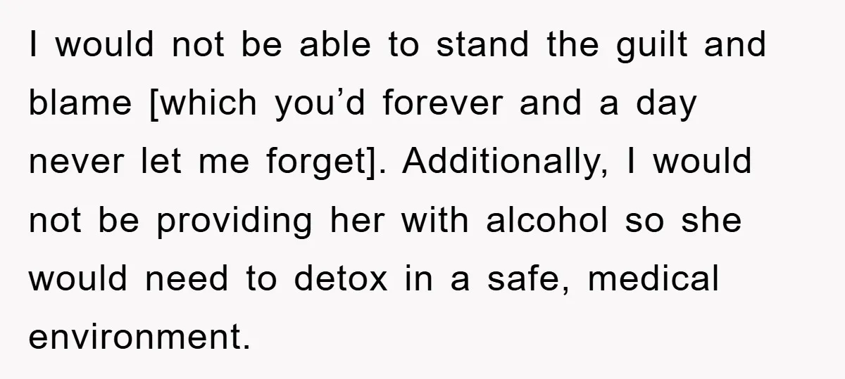 I would not be able to stand the guilt and blame [which you’d forever and a day never let me forget]. Additionally, I would not be providing her with alcohol...