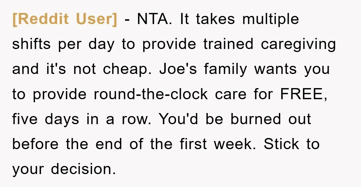 [Reddit User] - NTA. It takes multiple shifts per day to provide trained caregiving and it's not cheap. Joe's family wants you to provide round-the-clock care for FREE, five days...