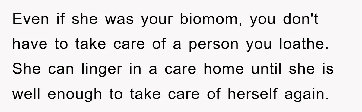 Even if she was your biomom, you don't have to take care of a person you loathe. She can linger in a care home until she is well enough to...