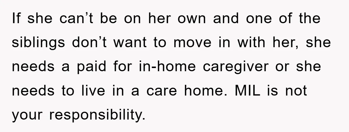 If she can’t be on her own and one of the siblings don’t want to move in with her, she needs a paid for in-home caregiver or she needs to...