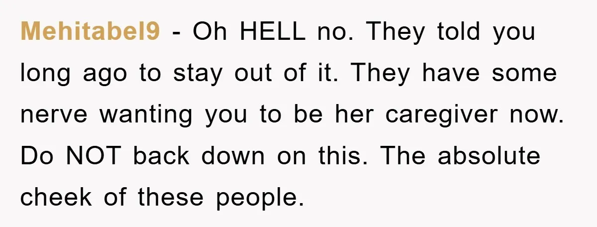 Mehitabel9 - Oh HELL no. They told you long ago to stay out of it. They have some nerve wanting you to be her caregiver now. Do NOT back down...