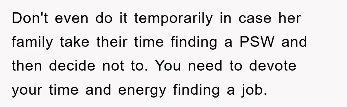 Don't even do it temporarily in case her family take their time finding a PSW and then decide not to. You need to devote your time and energy finding a...