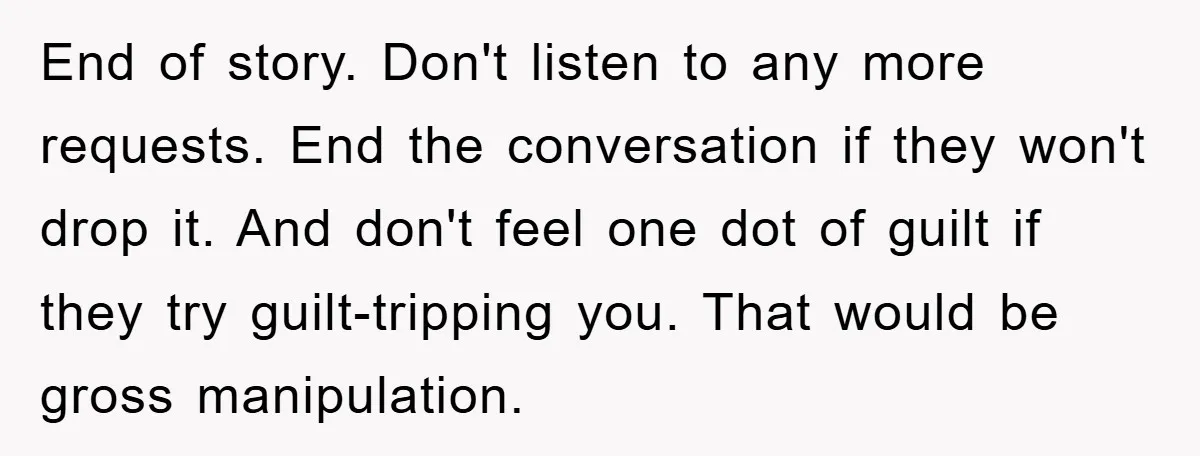 End of story. Don't listen to any more requests. End the conversation if they won't drop it. And don't feel one dot of guilt if they try guilt-tripping you. That...