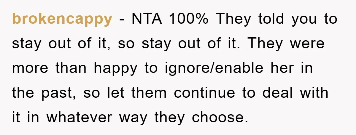 brokencappy - NTA 100% They told you to stay out of it, so stay out of it. They were more than happy to ignore/enable her in the past, so let...
