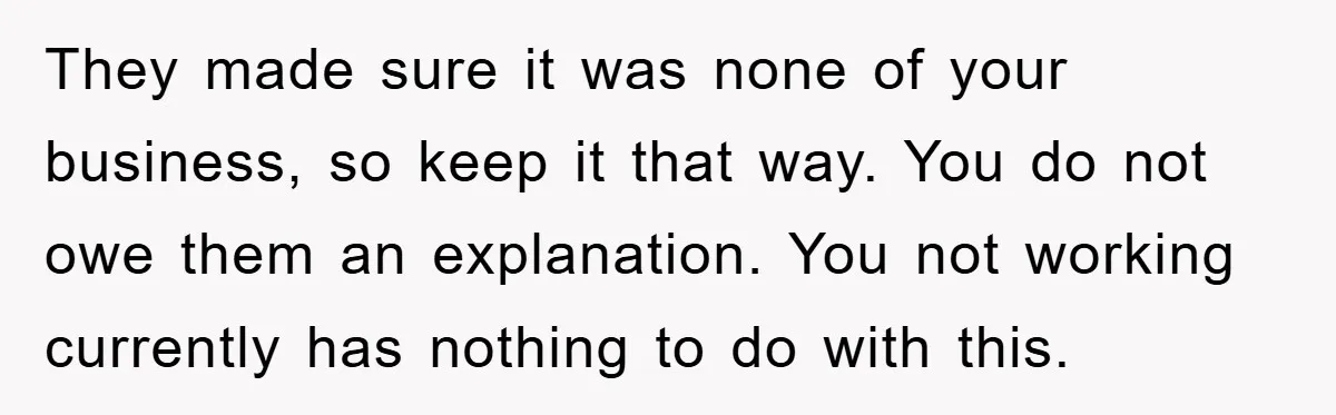 They made sure it was none of your business, so keep it that way. You do not owe them an explanation. You not working currently has nothing to do with...