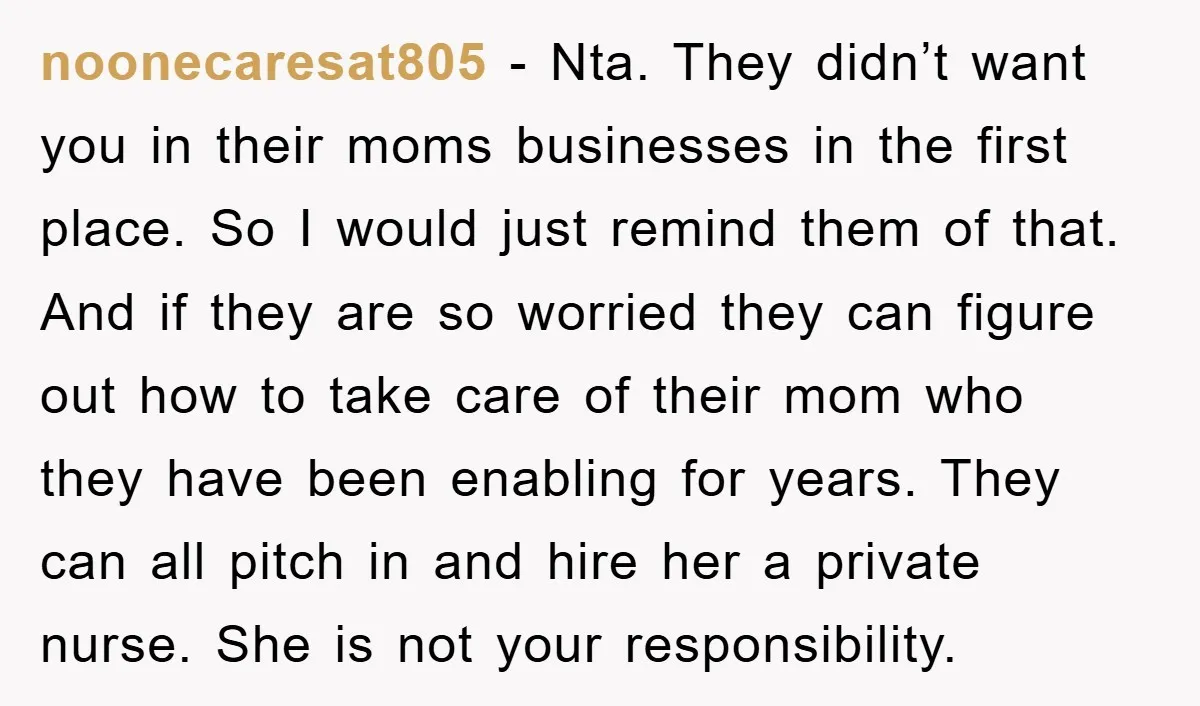 noonecaresat805 - Nta. They didn’t want you in their moms businesses in the first place. So I would just remind them of that. And if they are so worried they...