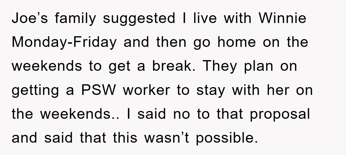 Joe’s family suggested I live with Winnie Monday-Friday and then go home on the weekends to get a break. They plan on getting a PSW worker to stay with her...