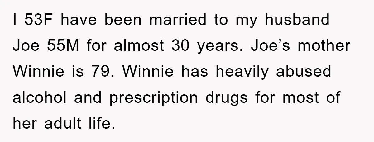 I 53F have been married to my husband Joe 55M for almost 30 years. Joe’s mother Winnie is 79. Winnie has heavily abused alcohol and prescription drugs for most of...