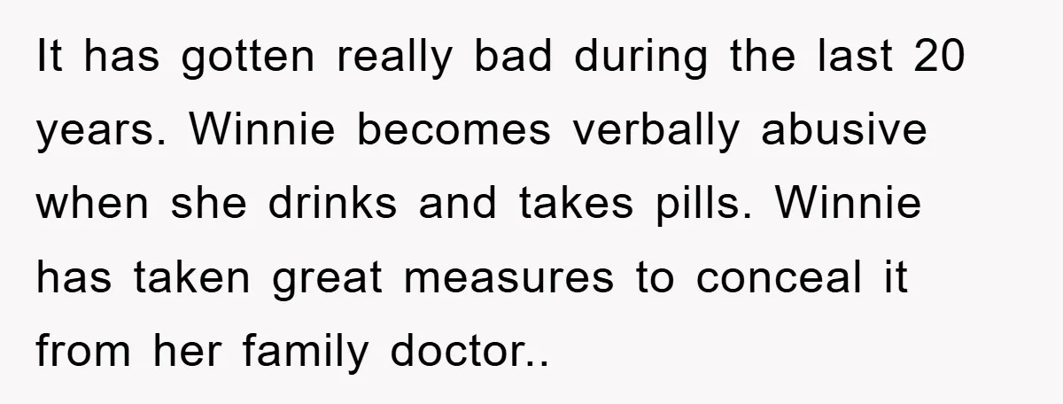 It has gotten really bad during the last 20 years. Winnie becomes verbally abusive when she drinks and takes pills. Winnie has taken great measures to conceal it from her...