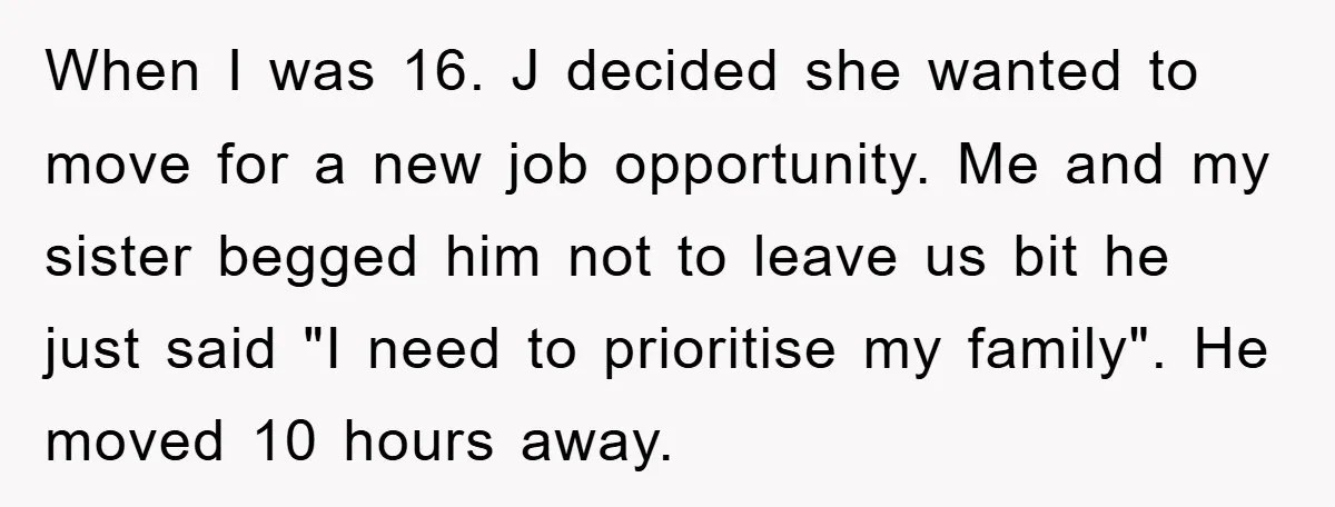 When I was 16. J decided she wanted to move for a new job opportunity. Me and my sister begged him not to leave us bit he just said "I...