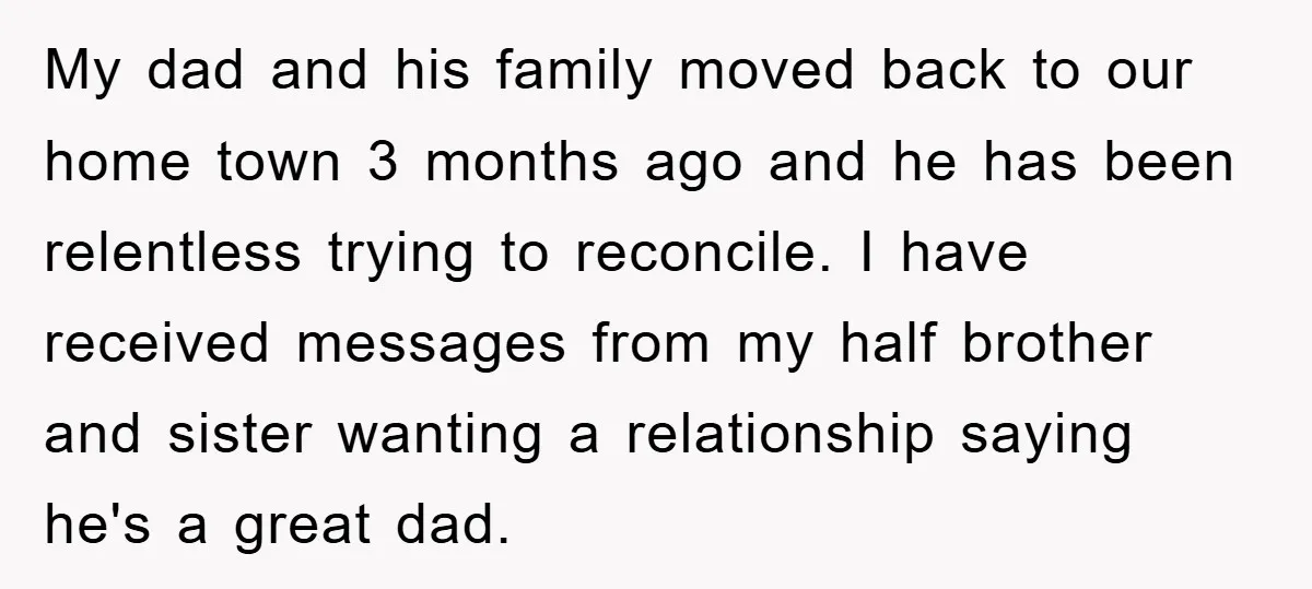 My dad and his family moved back to our home town 3 months ago and he has been relentless trying to reconcile. I have received messages from my half brother...