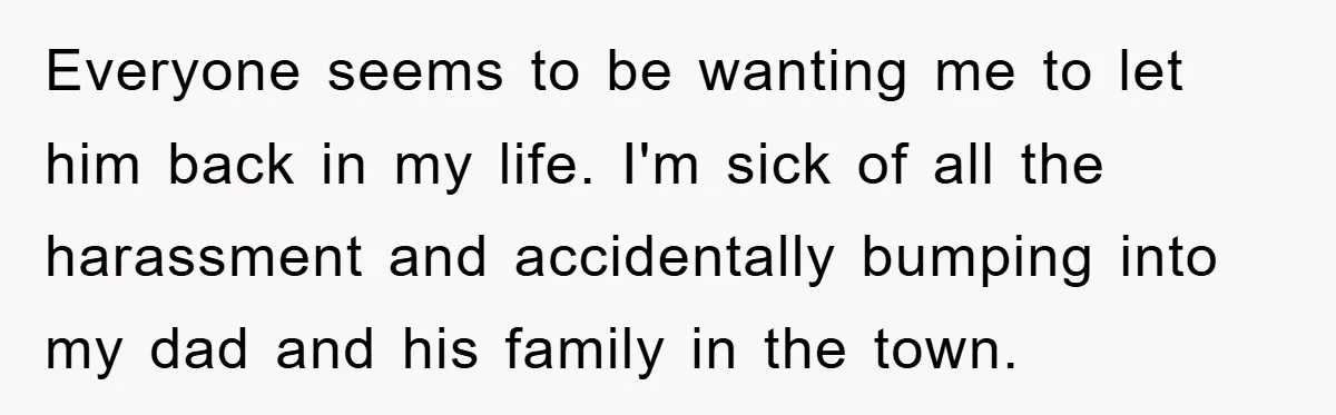 Everyone seems to be wanting me to let him back in my life. I'm sick of all the harassment and accidentally bumping into my dad and his family in the...