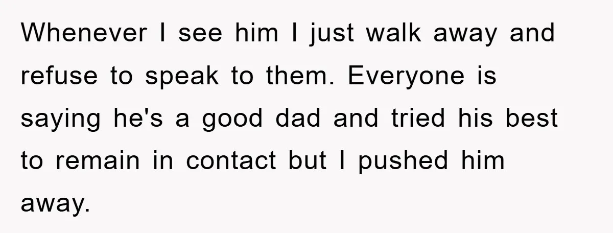 Whenever I see him I just walk away and refuse to speak to them. Everyone is saying he's a good dad and tried his best to remain in contact but...