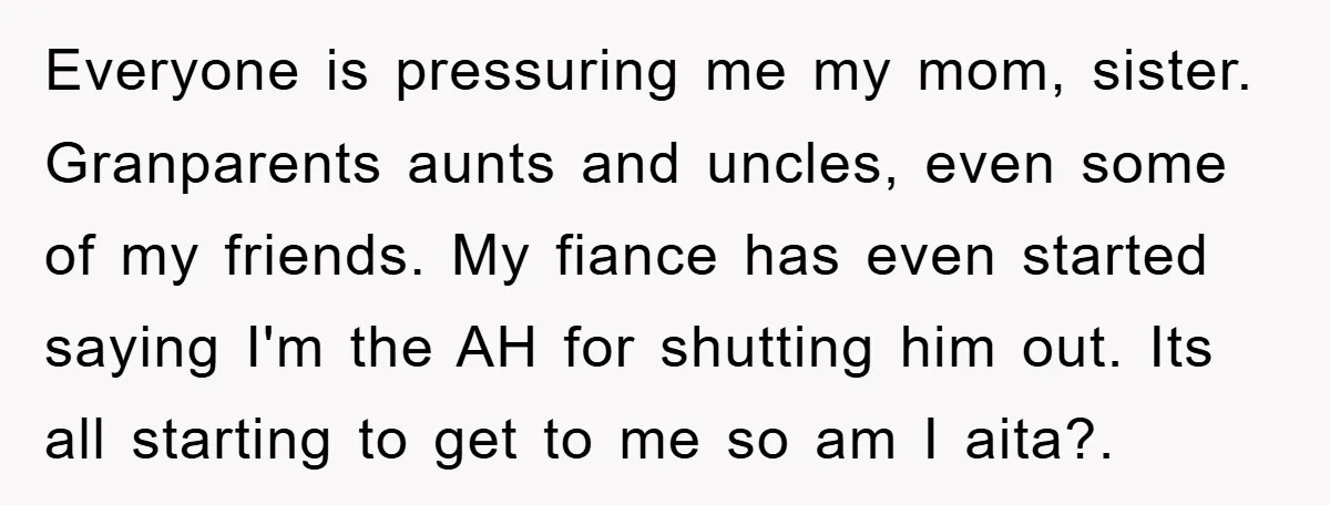 Everyone is pressuring me my mom, sister. Granparents aunts and uncles, even some of my friends. My fiance has even started saying I'm the AH for shutting him out. Its...