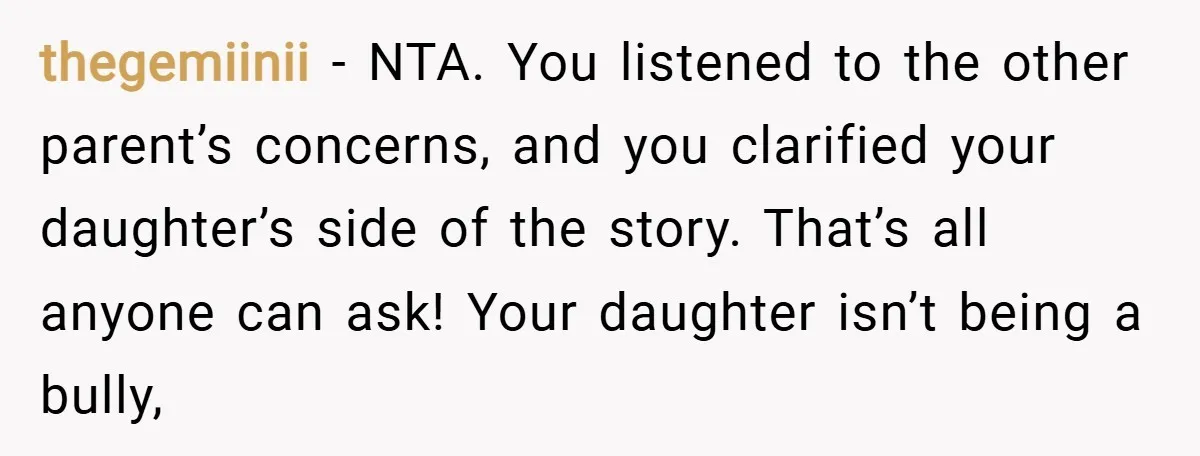 thegemiinii − NTA. You listened to the other parent’s concerns, and you clarified your daughter’s side of the story. That’s all anyone can ask! Your daughter isn’t being a bully,