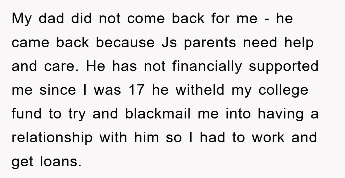 My dad did not come back for me - he came back because Js parents need help and care. He has not financially supported me since I was 17 he...