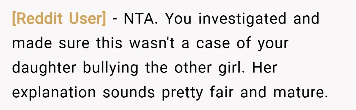 [Reddit User] − NTA. You investigated and made sure this wasn't a case of your daughter bullying the other girl. Her explanation sounds pretty fair and mature.