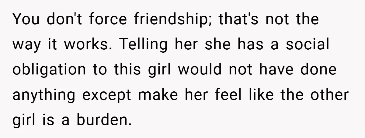 You don't force friendship; that's not the way it works. Telling her she has a social obligation to this girl would not have done anything except make her feel like...