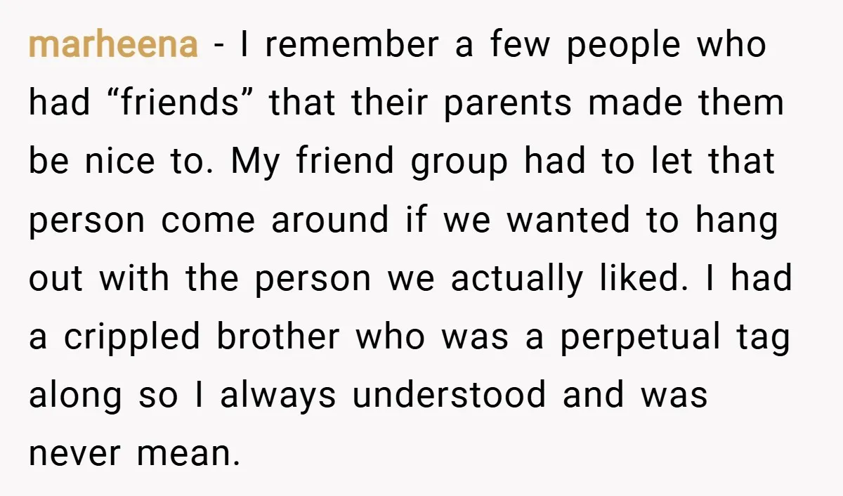 marheena − I remember a few people who had “friends” that their parents made them be nice to. My friend group had to let that person come around if we...