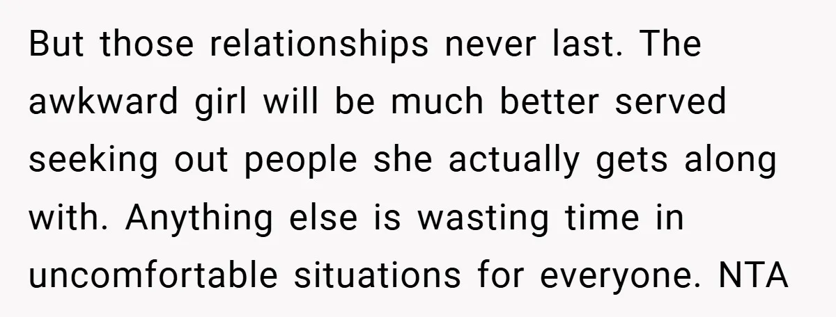 But those relationships never last. The awkward girl will be much better served seeking out people she actually gets along with. Anything else is wasting time in uncomfortable situations for...