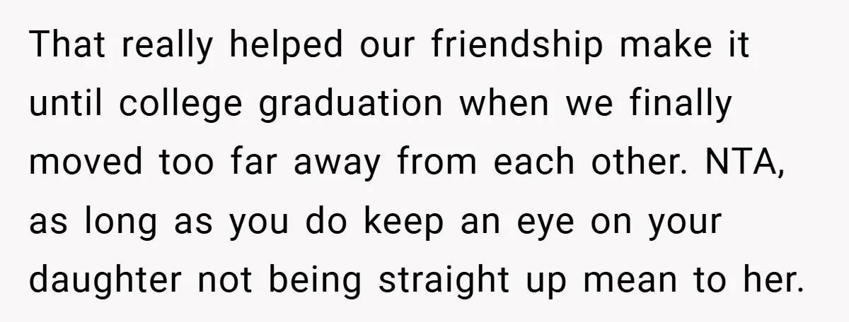 That really helped our friendship make it until college graduation when we finally moved too far away from each other. NTA, as long as you do keep an eye on...