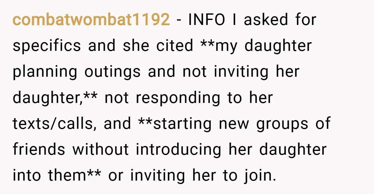 combatwombat1192 − INFO I asked for specifics and she cited **my daughter planning outings and not inviting her daughter,** not responding to her texts/calls, and **starting new groups of friends...