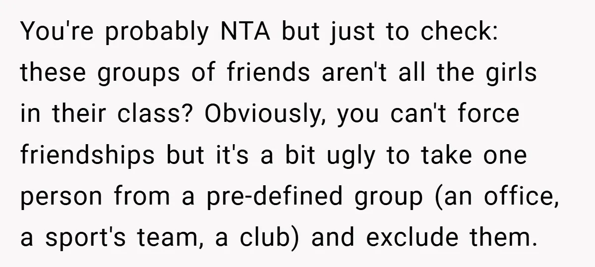 You're probably NTA but just to check: these groups of friends aren't all the girls in their class? Obviously, you can't force friendships but it's a bit ugly to take...