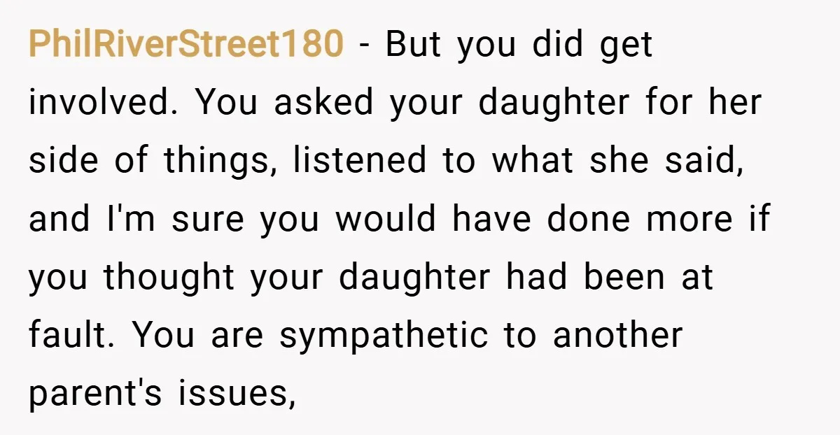 PhilRiverStreet180 − But you did get involved. You asked your daughter for her side of things, listened to what she said, and I'm sure you would have done more if...