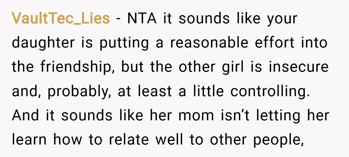 VaultTec_Lies − NTA it sounds like your daughter is putting a reasonable effort into the friendship, but the other girl is insecure and, probably, at least a little controlling. And...