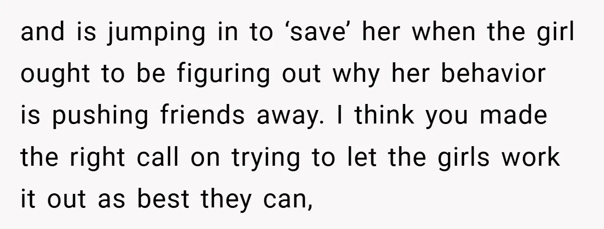 and is jumping in to ‘save’ her when the girl ought to be figuring out why her behavior is pushing friends away. I think you made the right call on...