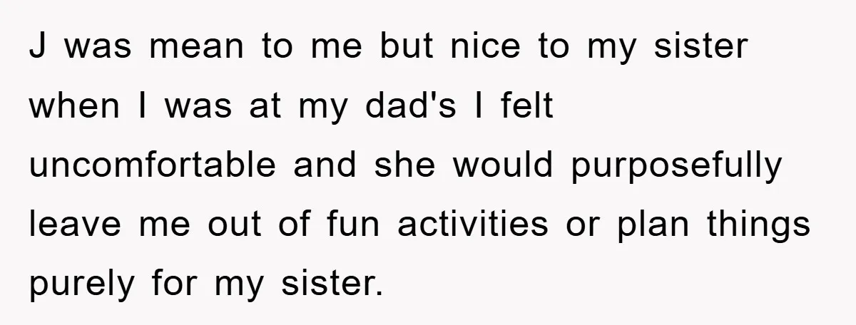 J was mean to me but nice to my sister when I was at my dad's I felt uncomfortable and she would purposefully leave me out of fun activities or...