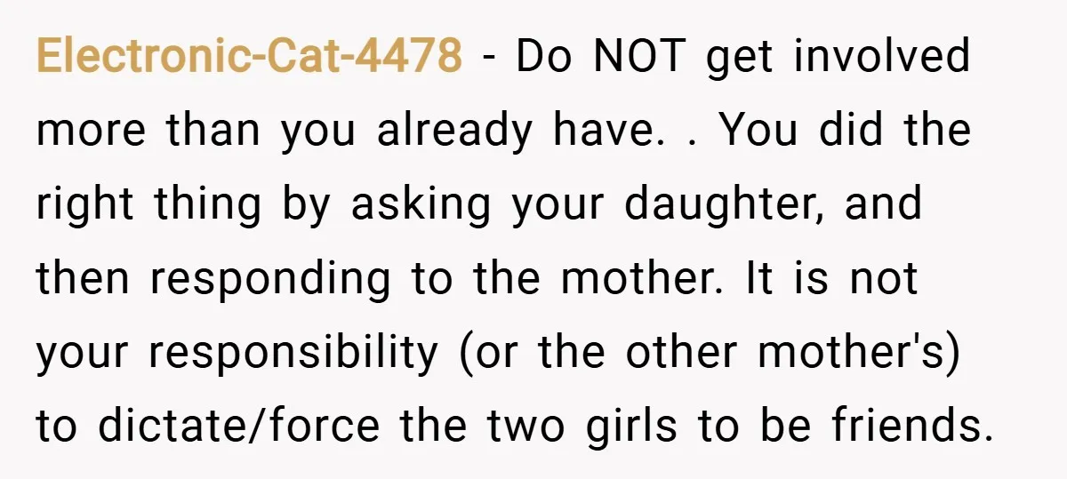 Electronic-Cat-4478 − Do NOT get involved more than you already have. . You did the right thing by asking your daughter, and then responding to the mother. It is not...