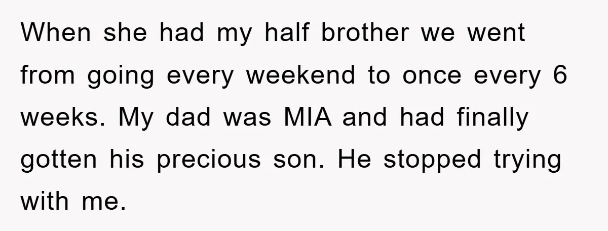 When she had my half brother we went from going every weekend to once every 6 weeks. My dad was MIA and had finally gotten his precious son. He stopped...