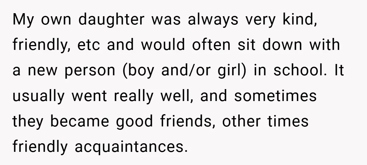 My own daughter was always very kind, friendly, etc and would often sit down with a new person (boy and/or girl) in school. It usually went really well, and sometimes...