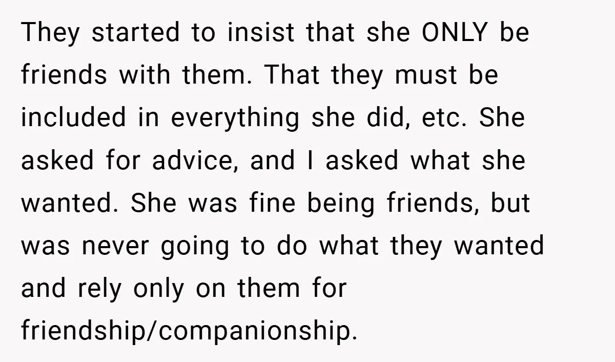 They started to insist that she ONLY be friends with them. That they must be included in everything she did, etc. She asked for advice, and I asked what she...