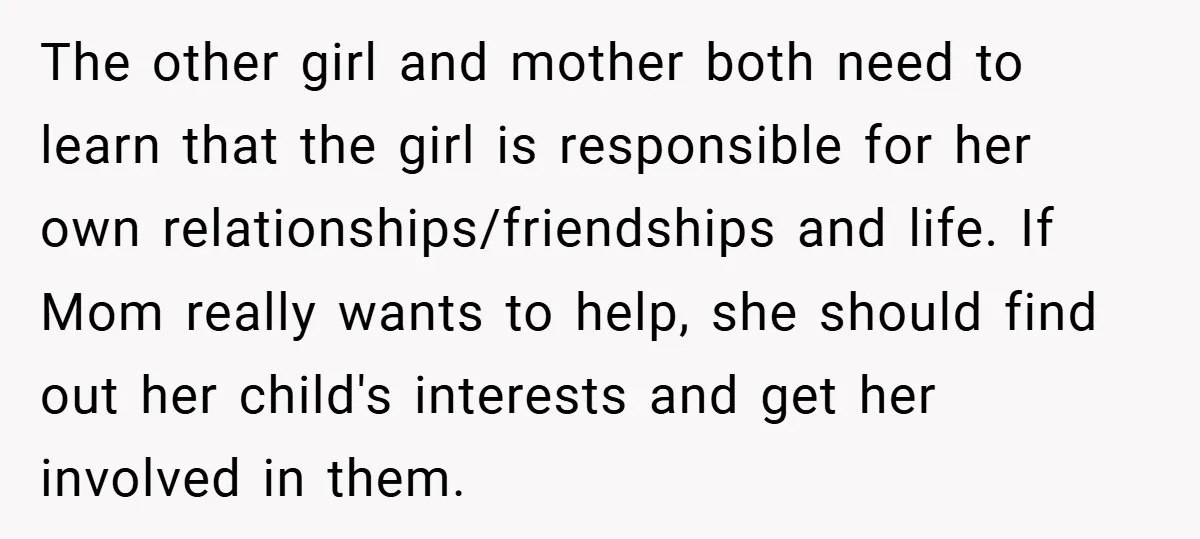 The other girl and mother both need to learn that the girl is responsible for her own relationships/friendships and life. If Mom really wants to help, she should find out...