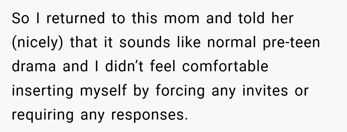 So I returned to this mom and told her (nicely) that it sounds like normal pre-teen drama and I didn’t feel comfortable inserting myself by forcing any invites or requiring...