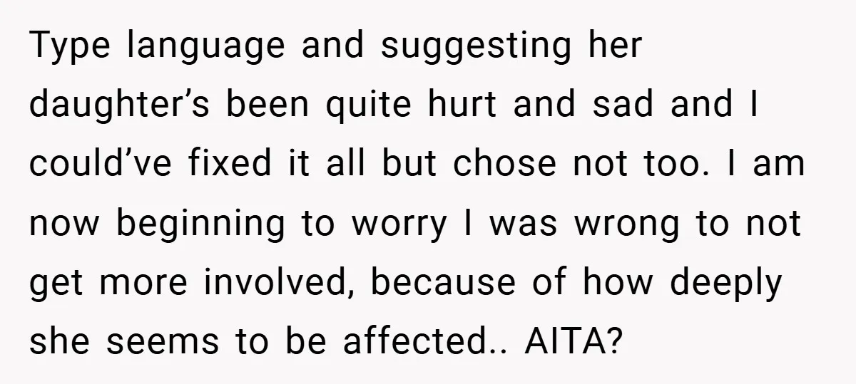 Type language and suggesting her daughter’s been quite hurt and sad and I could’ve fixed it all but chose not too. I am now beginning to worry I was wrong...