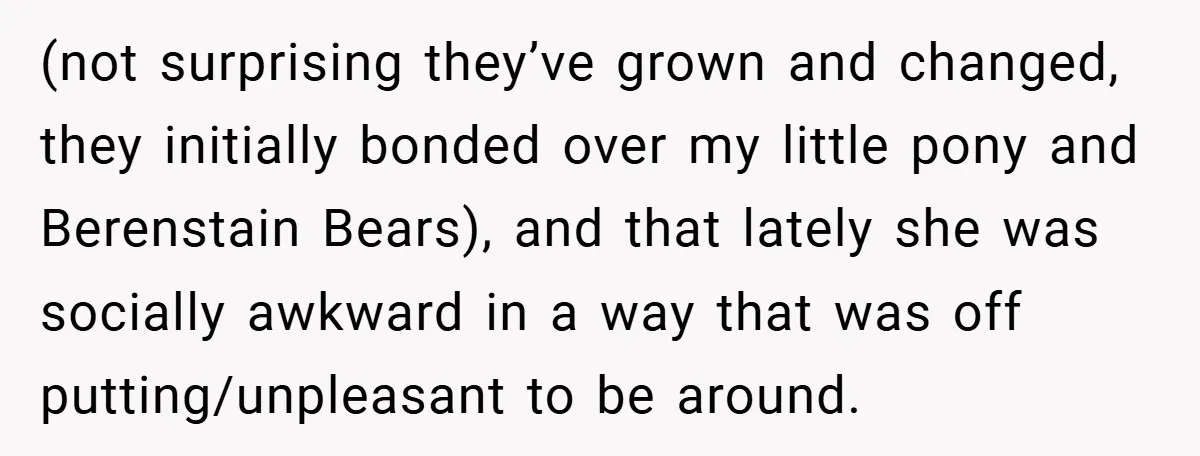 (not surprising they’ve grown and changed, they initially bonded over my little pony and Berenstain Bears), and that lately she was socially awkward in a way that was off putting/unpleasant...
