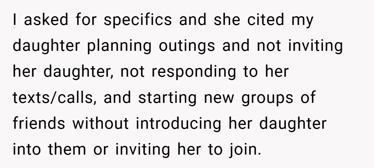 I asked for specifics and she cited my daughter planning outings and not inviting her daughter, not responding to her texts/calls, and starting new groups of friends without introducing her...