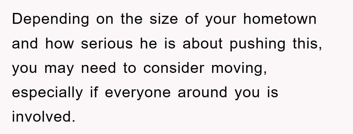 Depending on the size of your hometown and how serious he is about pushing this, you may need to consider moving, especially if everyone around you is involved.