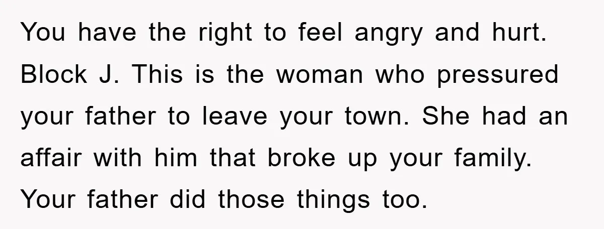 You have the right to feel angry and hurt. Block J. This is the woman who pressured your father to leave your town. She had an affair with him that...