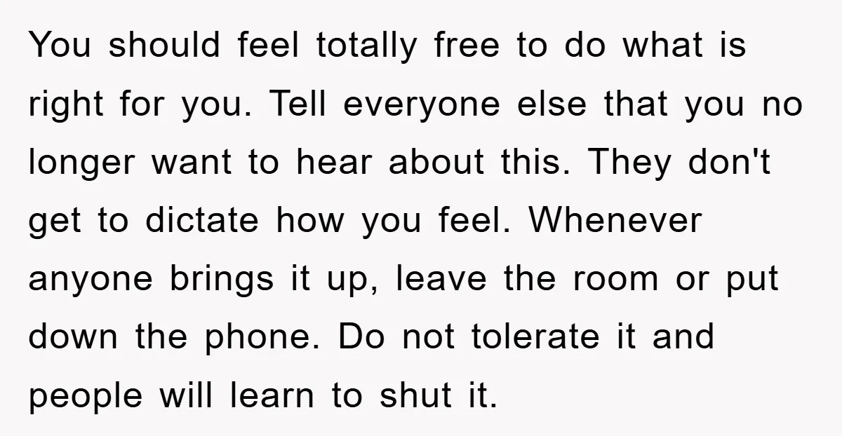 You should feel totally free to do what is right for you. Tell everyone else that you no longer want to hear about this. They don't get to dictate how...
