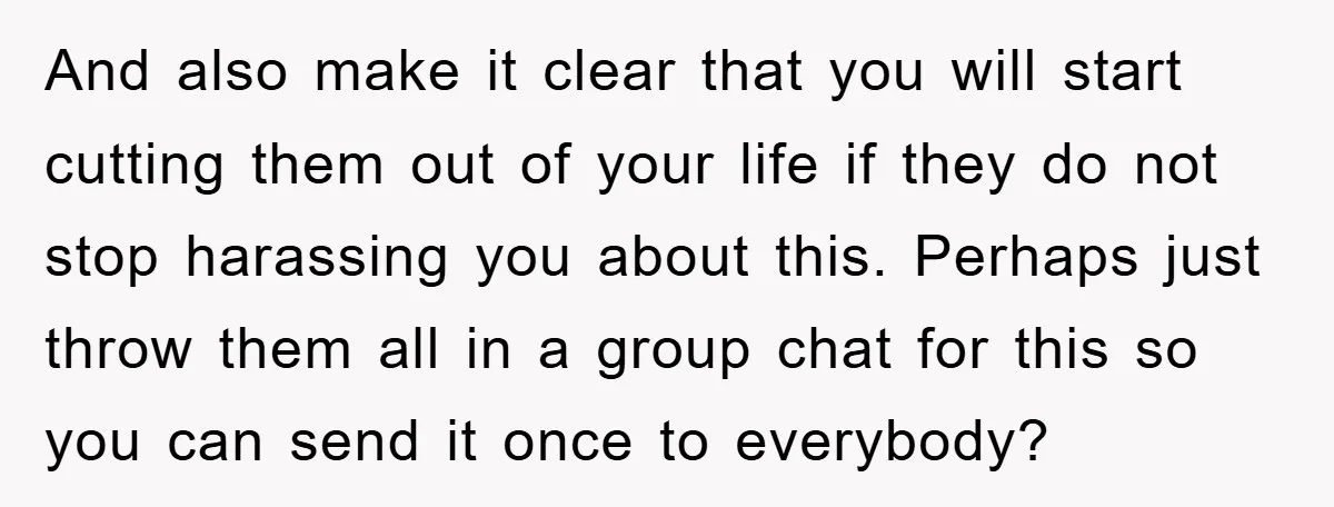 And also make it clear that you will start cutting them out of your life if they do not stop harassing you about this. Perhaps just throw them all in...