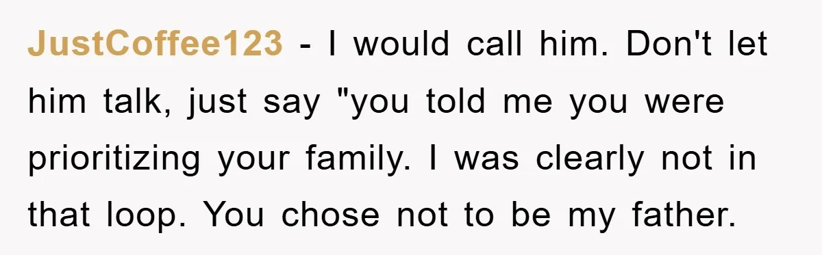 JustCoffee123 − I would call him. Don't let him talk, just say "you told me you were prioritizing your family. I was clearly not in that loop. You chose not...
