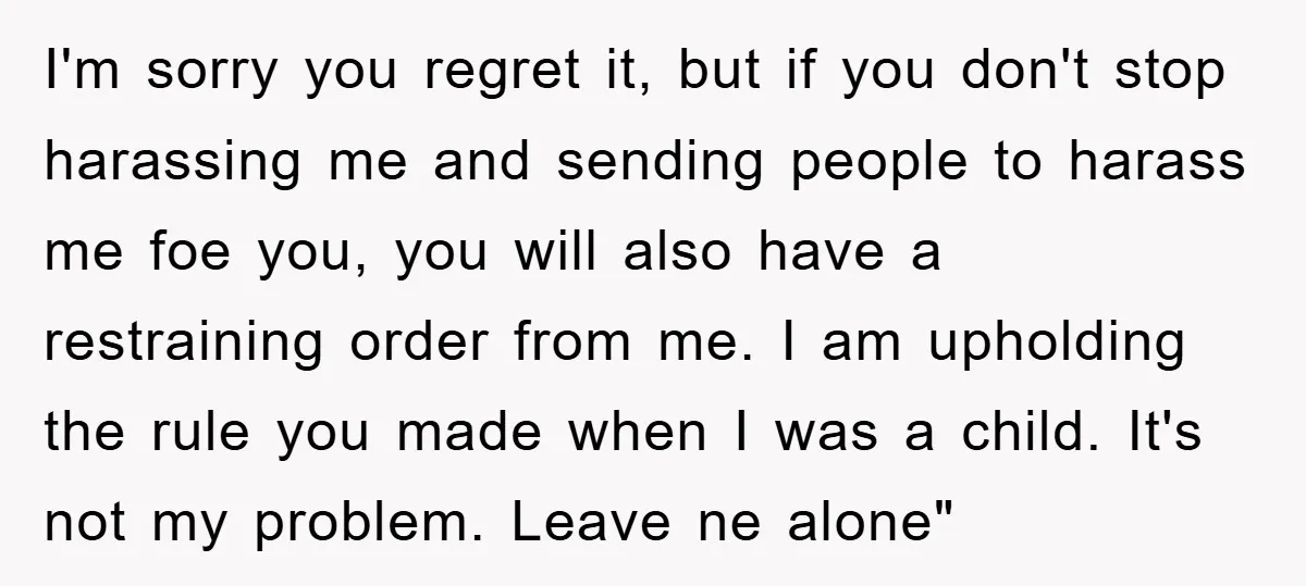 I'm sorry you regret it, but if you don't stop harassing me and sending people to harass me foe you, you will also have a restraining order from me. I...